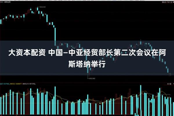 大资本配资 中国—中亚经贸部长第二次会议在阿斯塔纳举行