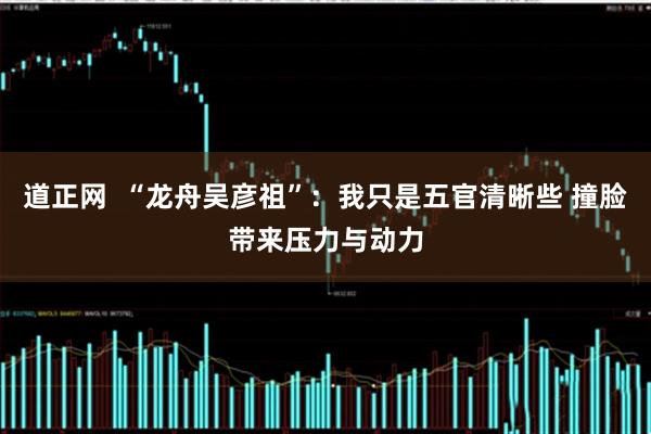 道正网  “龙舟吴彦祖”：我只是五官清晰些 撞脸带来压力与动力