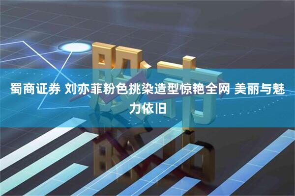 蜀商证券 刘亦菲粉色挑染造型惊艳全网 美丽与魅力依旧