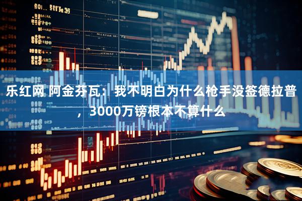 乐红网 阿金芬瓦：我不明白为什么枪手没签德拉普，3000万镑根本不算什么