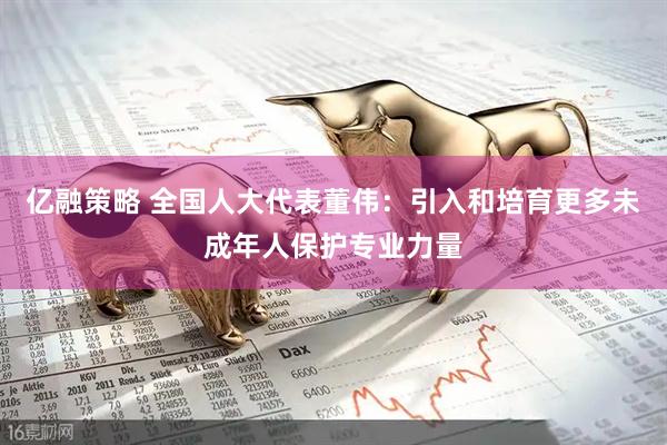 亿融策略 全国人大代表董伟：引入和培育更多未成年人保护专业力量