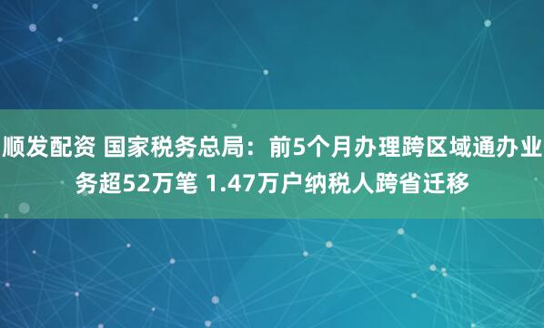 顺发配资 国家税务总局：前5个月办理跨区域通办业务超52万笔 1.47万户纳税人跨省迁移