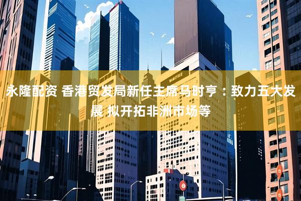 永隆配资 香港贸发局新任主席马时亨︰致力五大发展 拟开拓非洲市场等