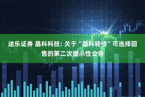 途乐证券 晶科科技: 关于“晶科转债”可选择回售的第二次提示性公告