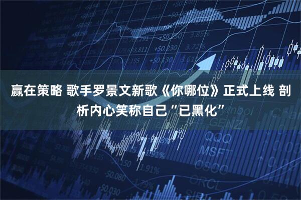 赢在策略 歌手罗景文新歌《你哪位》正式上线 剖析内心笑称自己“已黑化”