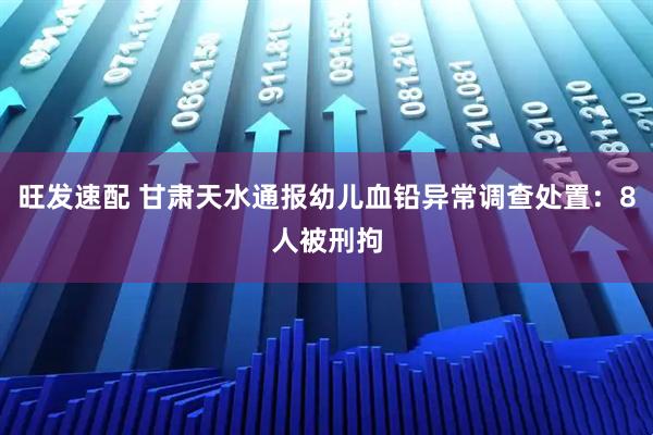 旺发速配 甘肃天水通报幼儿血铅异常调查处置：8人被刑拘