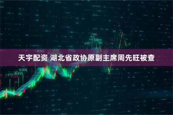 天宇配资 湖北省政协原副主席周先旺被查