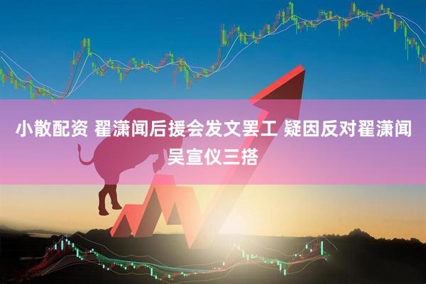 小散配资 翟潇闻后援会发文罢工 疑因反对翟潇闻吴宣仪三搭
