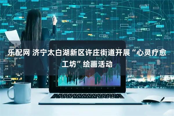 乐配网 济宁太白湖新区许庄街道开展“心灵疗愈工坊”绘画活动
