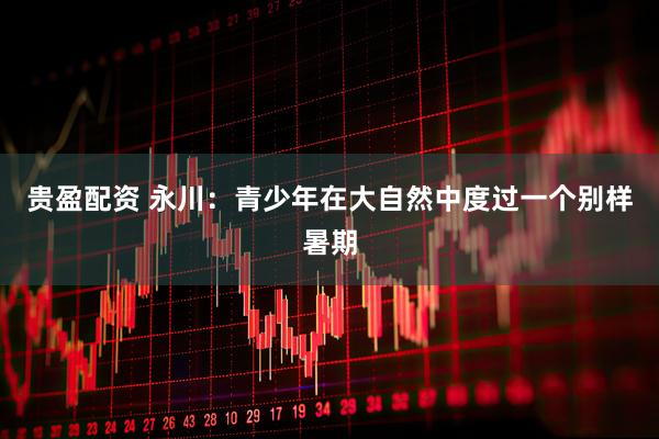 贵盈配资 永川：青少年在大自然中度过一个别样暑期
