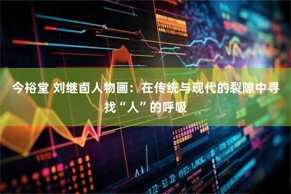 今裕堂 刘继卣人物画：在传统与现代的裂隙中寻找“人”的呼吸