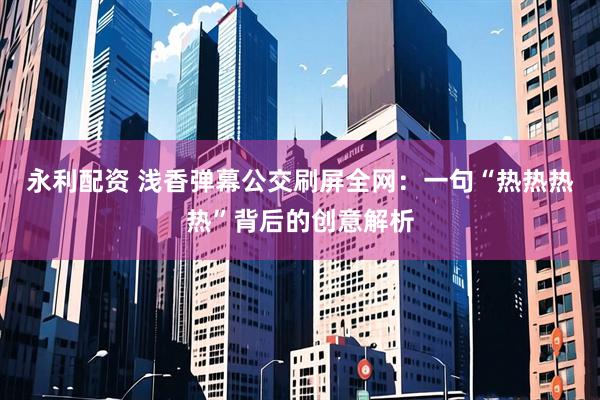 永利配资 浅香弹幕公交刷屏全网：一句“热热热热”背后的创意解析