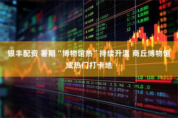 银丰配资 暑期“博物馆热”持续升温 商丘博物馆成热门打卡地