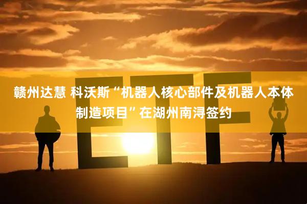 赣州达慧 科沃斯“机器人核心部件及机器人本体制造项目”在湖州南浔签约