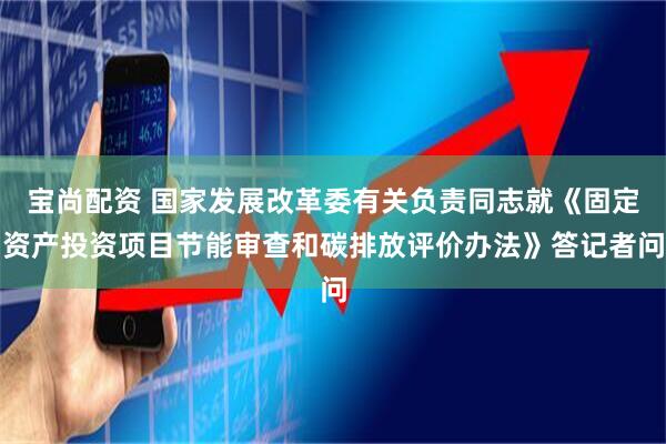 宝尚配资 国家发展改革委有关负责同志就《固定资产投资项目节能审查和碳排放评价办法》答记者问