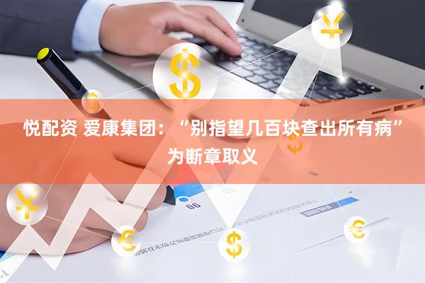 悦配资 爱康集团：“别指望几百块查出所有病”为断章取义