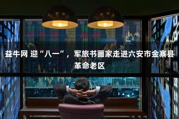 益牛网 迎“八一”，军旅书画家走进六安市金寨县革命老区
