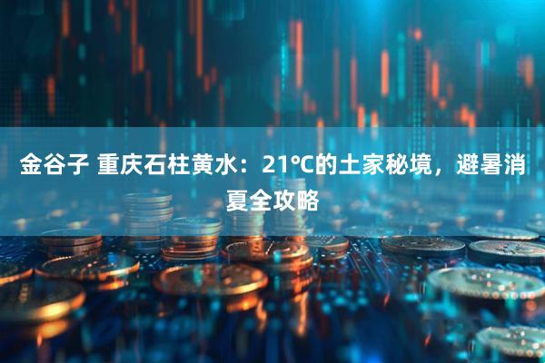 金谷子 重庆石柱黄水：21℃的土家秘境，避暑消夏全攻略