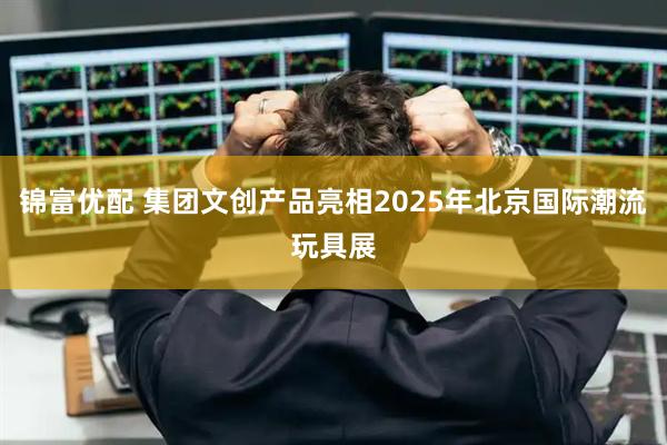 锦富优配 集团文创产品亮相2025年北京国际潮流玩具展