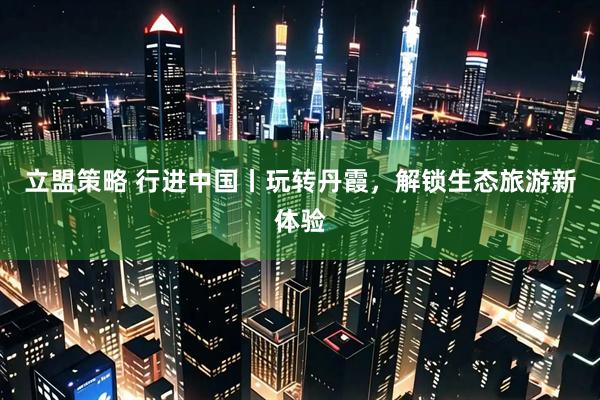 立盟策略 行进中国丨玩转丹霞，解锁生态旅游新体验