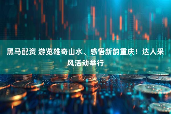 黑马配资 游览雄奇山水、感悟新韵重庆！达人采风活动举行