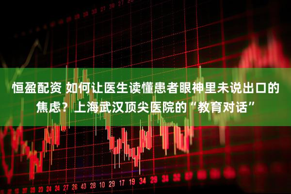 恒盈配资 如何让医生读懂患者眼神里未说出口的焦虑？上海武汉顶尖医院的“教育对话”
