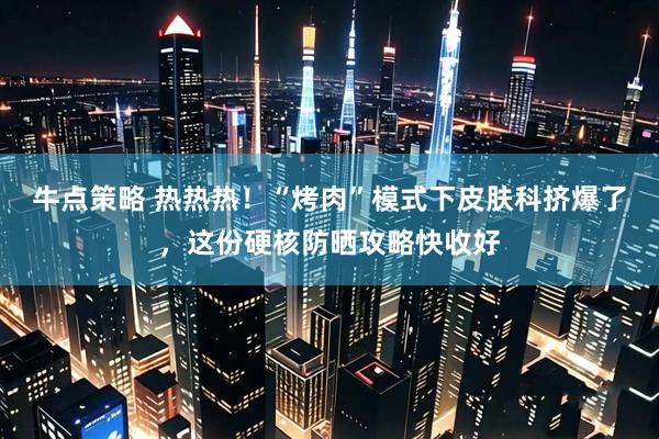 牛点策略 热热热！“烤肉”模式下皮肤科挤爆了，这份硬核防晒攻略快收好