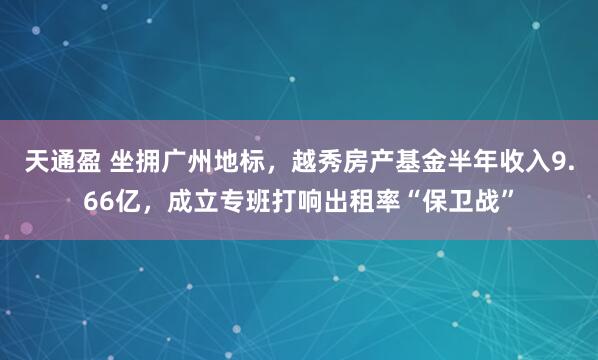 天通盈 坐拥广州地标，越秀房产基金半年收入9.66亿，成立专班打响出租率“保卫战”