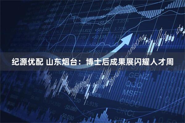 纪源优配 山东烟台：博士后成果展闪耀人才周