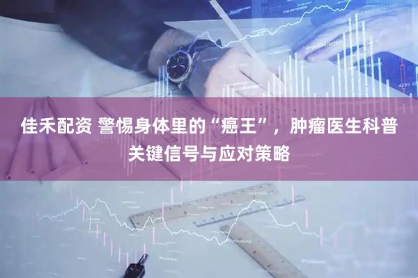 佳禾配资 警惕身体里的“癌王”，肿瘤医生科普关键信号与应对策略
