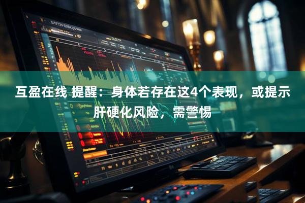 互盈在线 提醒：身体若存在这4个表现，或提示肝硬化风险，需警惕
