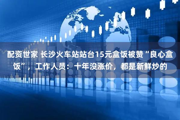 配资世家 长沙火车站站台15元盒饭被赞“良心盒饭”，工作人员：十年没涨价，都是新鲜炒的