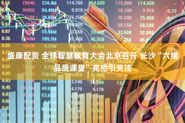 盛康配资 全球智慧教育大会北京召开 长沙“六维品质课堂”亮相引关注
