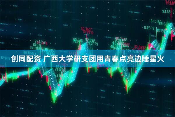 创同配资 广西大学研支团用青春点亮边陲星火