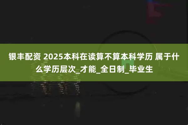 银丰配资 2025本科在读算不算本科学历 属于什么学历层次_才能_全日制_毕业生