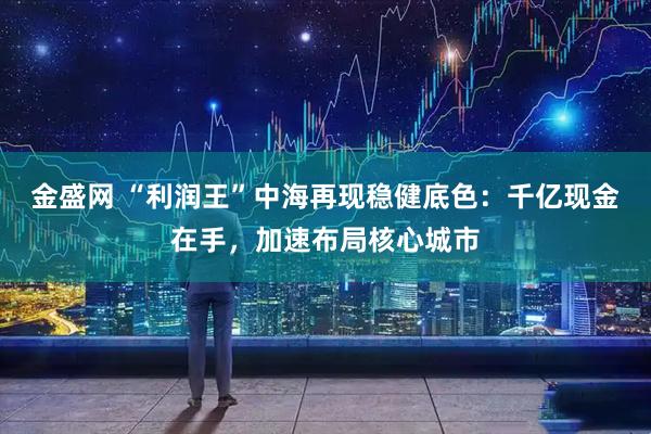 金盛网 “利润王”中海再现稳健底色：千亿现金在手，加速布局核心城市