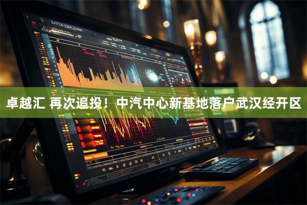 卓越汇 再次追投！中汽中心新基地落户武汉经开区