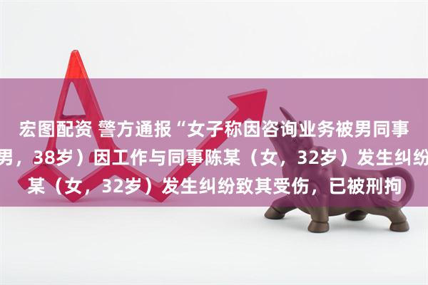 宏图配资 警方通报“女子称因咨询业务被男同事砸头毁容”：张某（男，38岁）因工作与同事陈某（女，32岁）发生纠纷致其受伤，已被刑拘