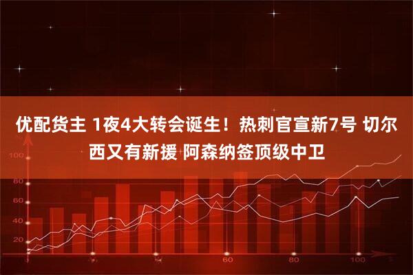 优配货主 1夜4大转会诞生！热刺官宣新7号 切尔西又有新援 阿森纳签顶级中卫