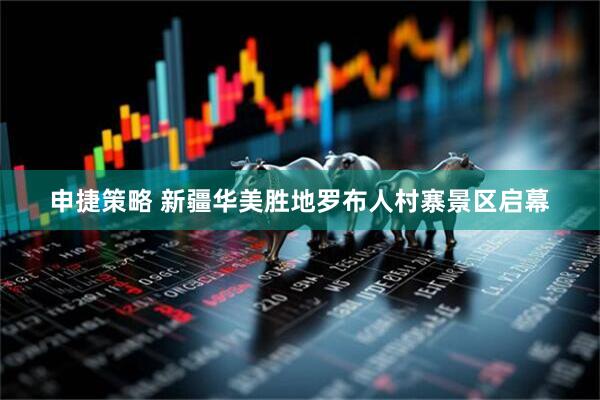 申捷策略 新疆华美胜地罗布人村寨景区启幕