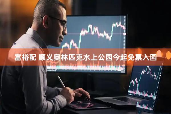 富裕配 顺义奥林匹克水上公园今起免票入园