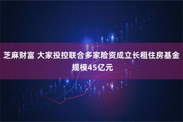 芝麻财富 大家投控联合多家险资成立长租住房基金 规模45亿元