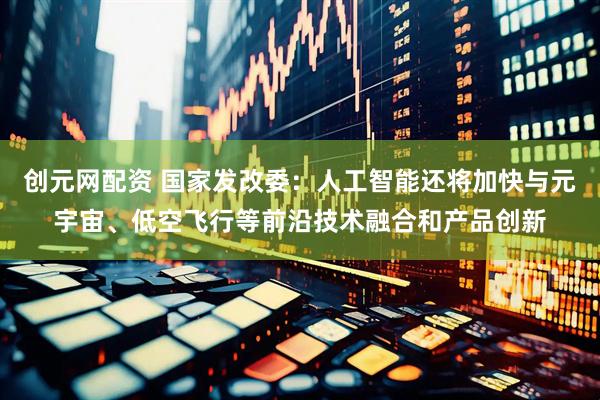 创元网配资 国家发改委：人工智能还将加快与元宇宙、低空飞行等前沿技术融合和产品创新