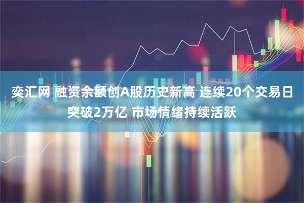 奕汇网 融资余额创A股历史新高 连续20个交易日突破2万亿 市场情绪持续活跃