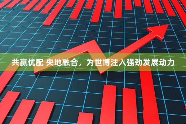 共赢优配 央地融合，为世博注入强劲发展动力