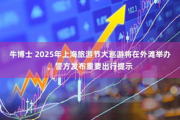牛博士 2025年上海旅游节大巡游将在外滩举办，警方发布重要出行提示