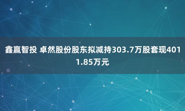 鑫赢智投 卓然股份股东拟减持303.7万股套现4011.85万元