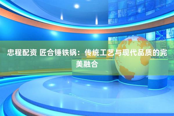 忠程配资 匠合锤铁锅：传统工艺与现代品质的完美融合