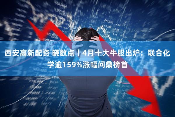 西安高新配资 晓数点丨4月十大牛股出炉：联合化学逾159%涨幅问鼎榜首