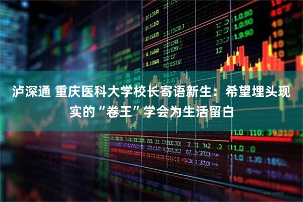 泸深通 重庆医科大学校长寄语新生：希望埋头现实的“卷王”学会为生活留白
